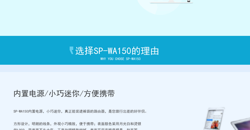 選擇SP-WA150無線AP的理由,內(nèi)置電源/小巧迷你/方便攜帶,SP-WA150內(nèi)置電源，小巧迷你，真正能裝進(jìn)褲袋的路由器，是您旅行出差的好伴侶。