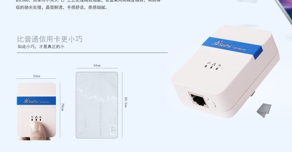 SP-WA150 150M無線AP方形設(shè)計(jì)，明朗的線條，外觀小巧精致，便于攜帶；表面顏色采用月光白和燙銀的LOGO，簡(jiǎn)單而不失大氣；工藝處理精致細(xì)膩，表面采用高精度模具，和高等級(jí)的拋光處理，晶瑩剔透，手感舒適，質(zhì)感細(xì)膩。比普通信用卡更小巧如此小巧，才是真正的小